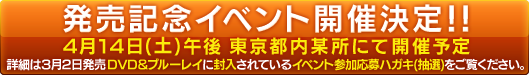 4月14日(土)午後&nbsp;&nbsp;東京都内某所にて開催予定詳細は3月2日発売　DVD&nbsp;&&nbsp;ブルーレイに封入されているイベント参加応募ハガキ(抽選)をご覧ください。