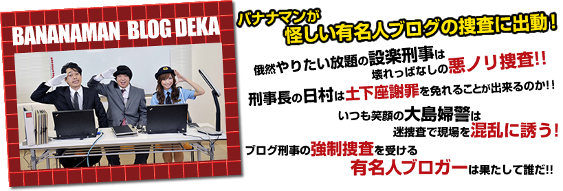 バナナマンが怪しい有名人ブログの捜査に出動!俄然やりたい放題の設楽刑事は壊れっぱなしの悪ノリ捜査!刑事長の日村は土下座謝罪を免れることが出来るのか!!いつも笑顔の大島婦警は迷捜査で現場を混乱に誘う!ブログ刑事の強制捜査を受ける有名人ブロガーは果たして誰だ!!